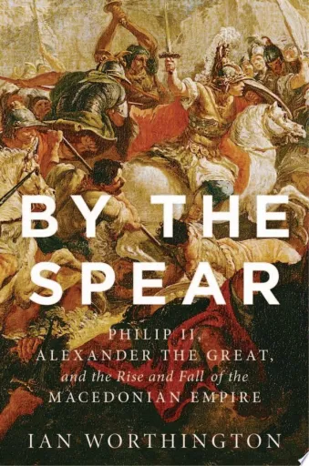 By the Spear: Philip II, Alexander the Great, and the Rise and Fall of the Macedonian Empire